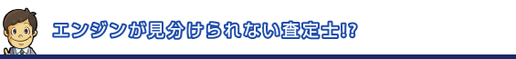 エンジンが見分けられない査定士!?